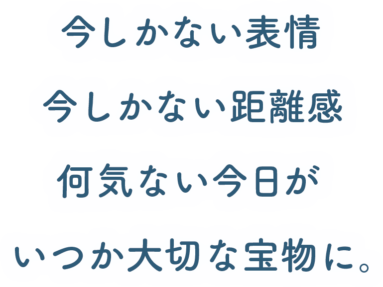 今しかない表情 今しかない距離感 何気ない今日が いつか大切な宝物に。