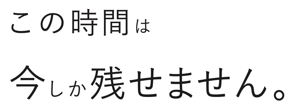この時間は今しか残せません。