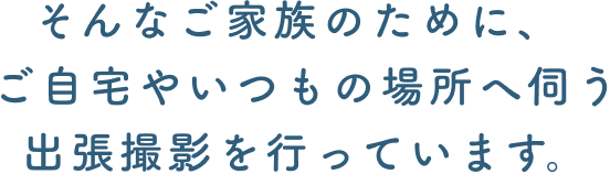 そんなご家族のために、ご自宅やいつもの場所へ伺う出張撮影を行っています。