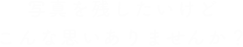 写真を残したいけどこんな思いありませんか？