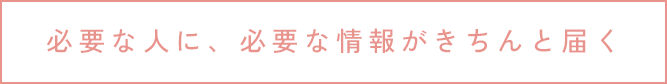 必要な人に、必要な情報がきちんと届く