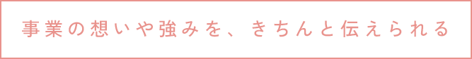 事業の想いや強みを、きちんと伝えられる